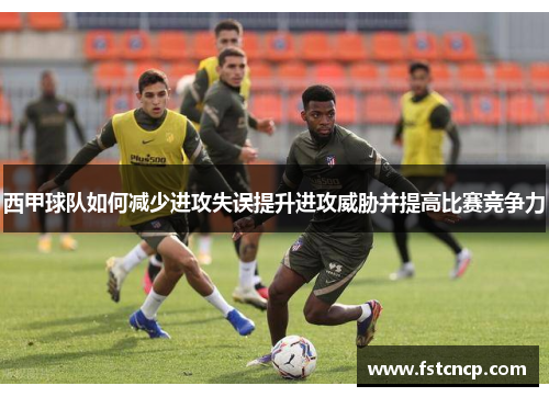 西甲球队如何减少进攻失误提升进攻威胁并提高比赛竞争力